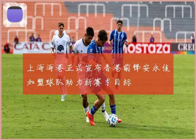 上海海港正式宣布香港前锋安永佳加盟球队助力新赛季目标