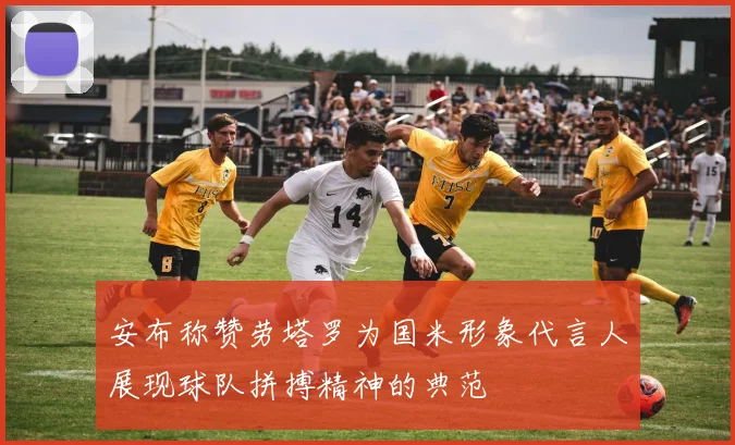 安布称赞劳塔罗为国米形象代言人展现球队拼搏精神的典范