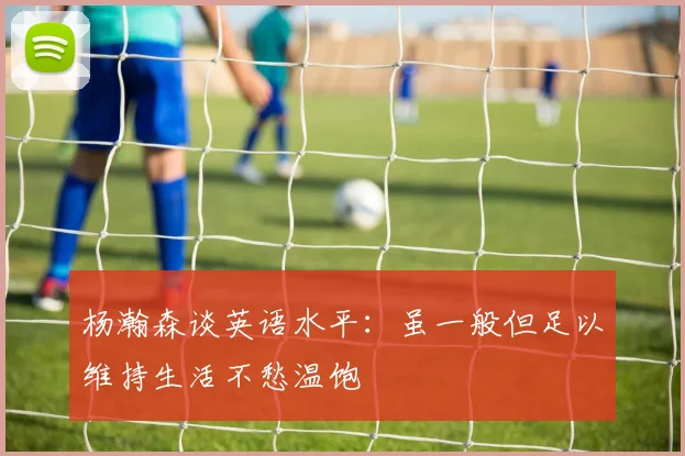 杨瀚森谈英语水平：虽一般但足以维持生活不愁温饱