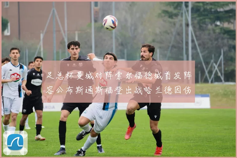 足总杯曼城对阵索尔福德城首发阵容公布斯通斯福登出战哈兰德因伤缺席