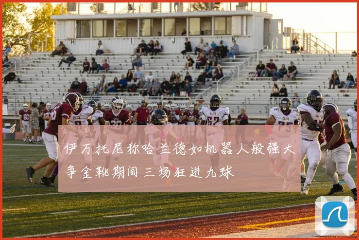 伊万托尼称哈兰德如机器人般强大争金靴期间三场狂进九球