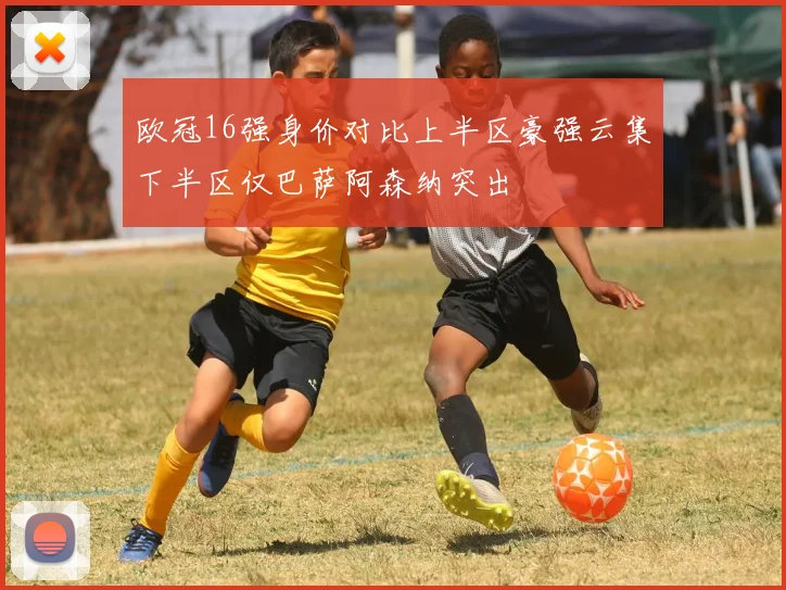 欧冠16强身价对比上半区豪强云集下半区仅巴萨阿森纳突出
