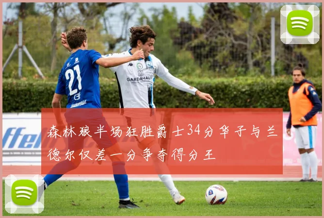 森林狼半场狂胜爵士34分华子与兰德尔仅差一分争夺得分王