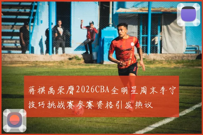 蒋祺禹荣膺2026CBA全明星周末李宁技巧挑战赛参赛资格引发热议