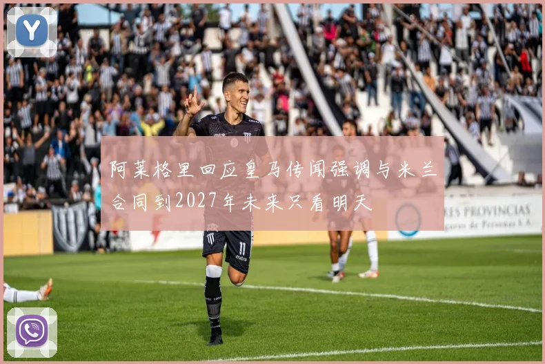 阿莱格里回应皇马传闻强调与米兰合同到2027年未来只看明天