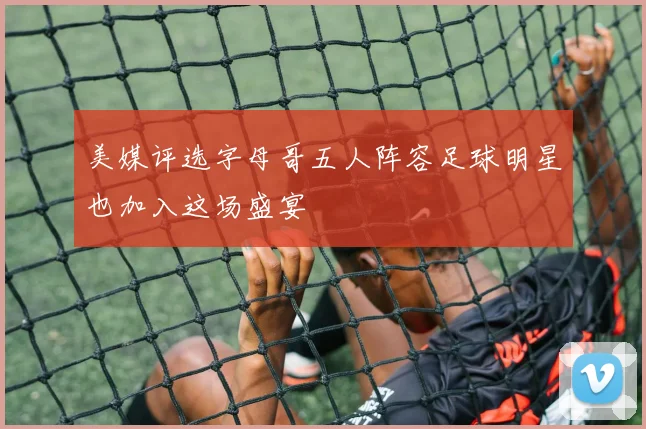 美媒评选字母哥五人阵容足球明星也加入这场盛宴