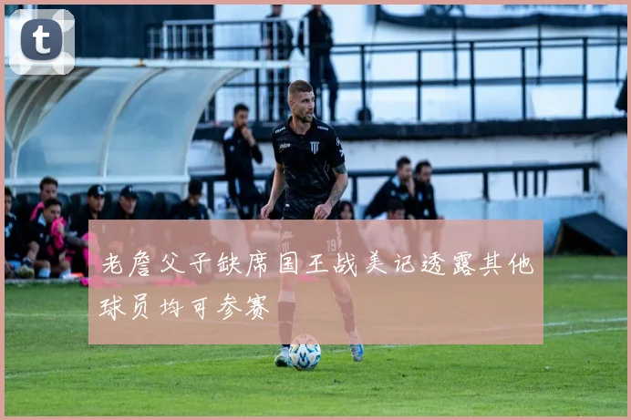 老詹父子缺席国王战美记透露其他球员均可参赛