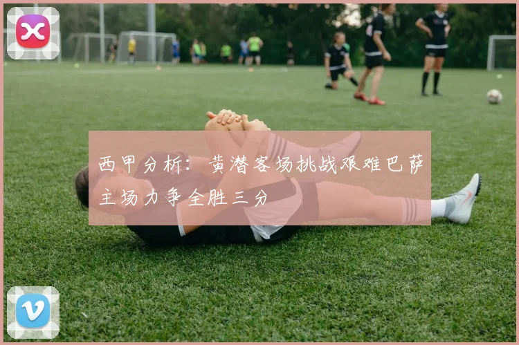 西甲分析：黄潜客场挑战艰难巴萨主场力争全胜三分