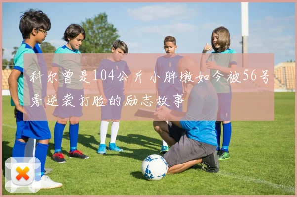 科尔曾是104公斤小胖墩如今被56号秀逆袭打脸的励志故事