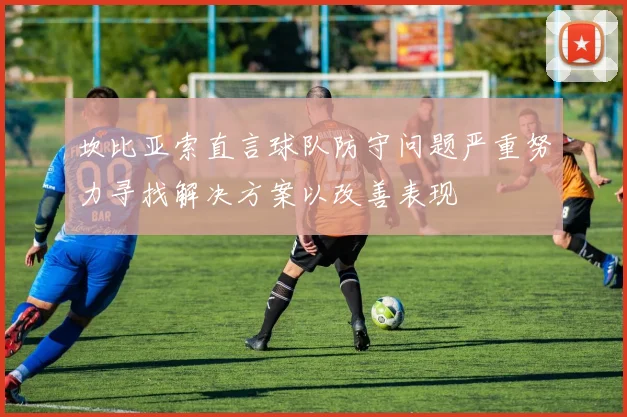 坎比亚索直言球队防守问题严重努力寻找解决方案以改善表现