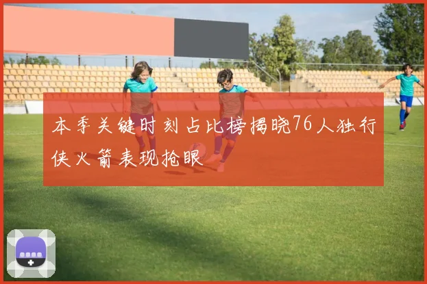 本季关键时刻占比榜揭晓76人独行侠火箭表现抢眼