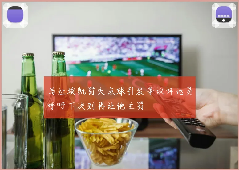 马杜埃凯罚失点球引发争议评论员呼吁下次别再让他主罚