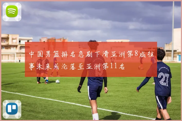中国男篮排名急剧下滑亚洲第8成往事未来或沦落至亚洲第11名