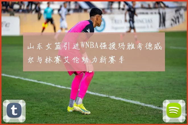 山东女篮引进WNBA强援玛雅考德威尔与林赛艾伦助力新赛季