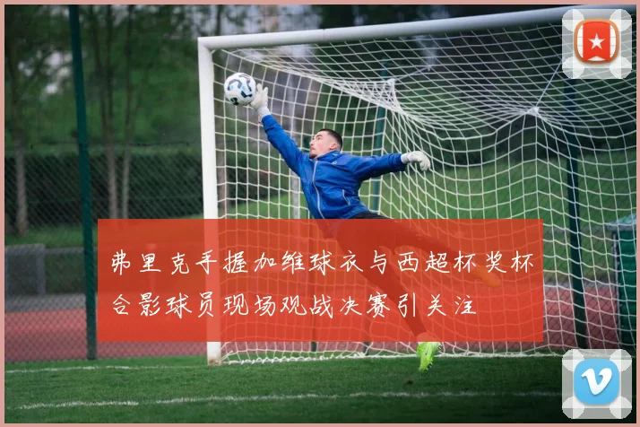 弗里克手握加维球衣与西超杯奖杯合影球员现场观战决赛引关注