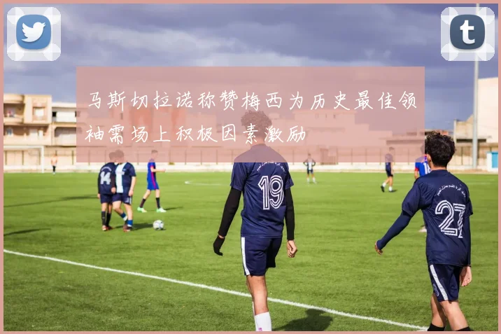 马斯切拉诺称赞梅西为历史最佳领袖需场上积极因素激励