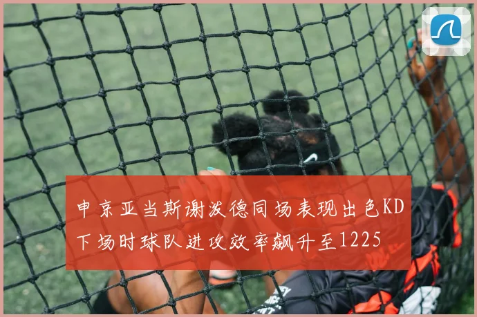 申京亚当斯谢泼德同场表现出色KD下场时球队进攻效率飙升至1225