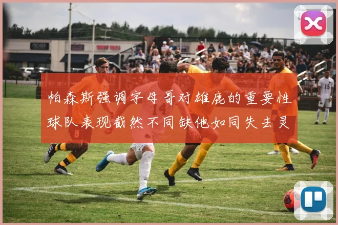 帕森斯强调字母哥对雄鹿的重要性球队表现截然不同缺他如同失去灵魂